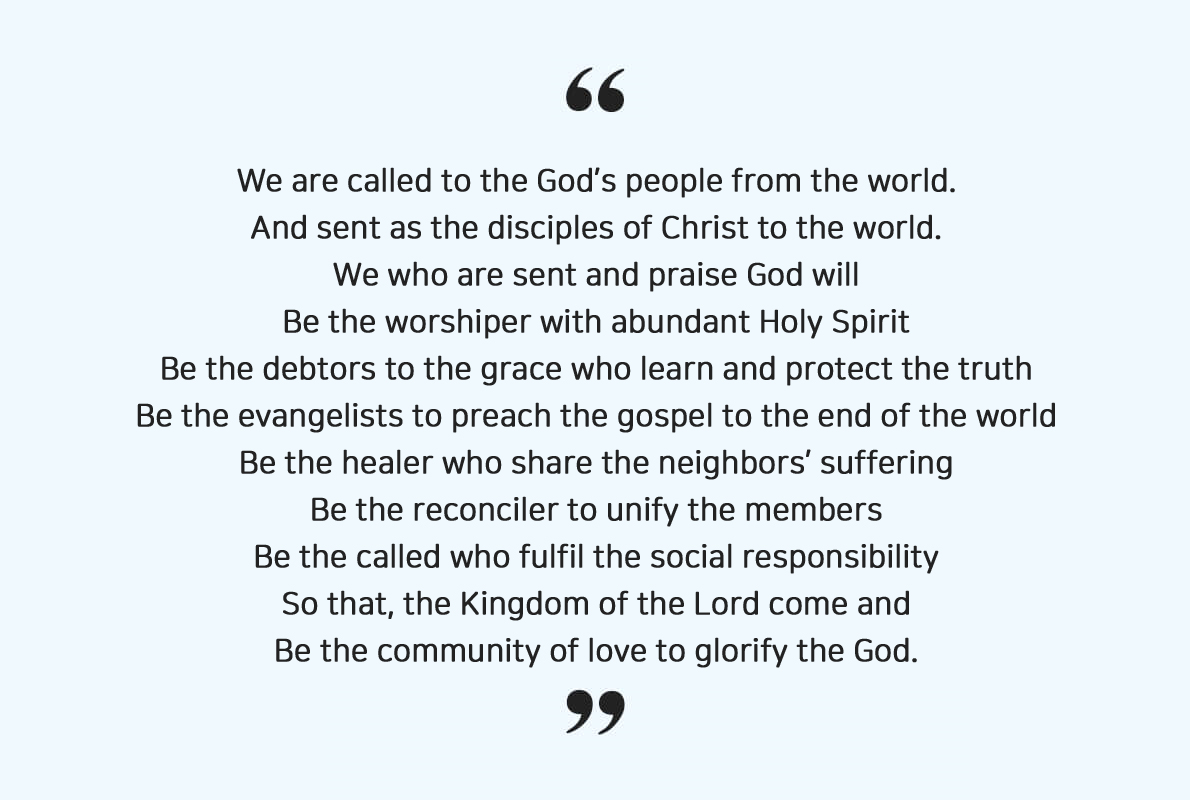 We are called to the God’s people from the world. 
												And sent as the disciples of Christ to the world. 
												We who are sent and praise God will 
												Be the worshiper with abundant Holy Spirit 
												Be the debtors to the grace who learn and protect the truth 
												Be the evangelists to preach the gospel to the end of the world 
												Be the healer who share the neighbors’ suffering 
												Be the reconciler to unify the members 
												Be the called who fulfil the social responsibility 
												So that, the Kingdom of the Lord come and 
												Be the community of love to glorify the God.