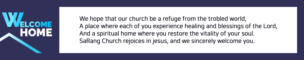 We hope that our church be a refuge from the trobled world,
			A place where each of you experience healing and blessings of the Lord,
			And a spiritual home where you restore the vitality of your soul.
			SaRang Church rejoices in jesus, and we sincerely welcome you.